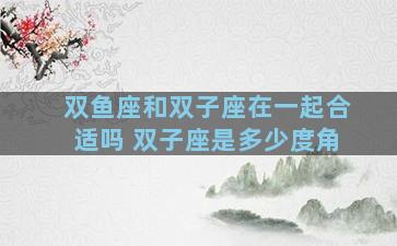 双鱼座和双子座在一起合适吗 双子座是多少度角